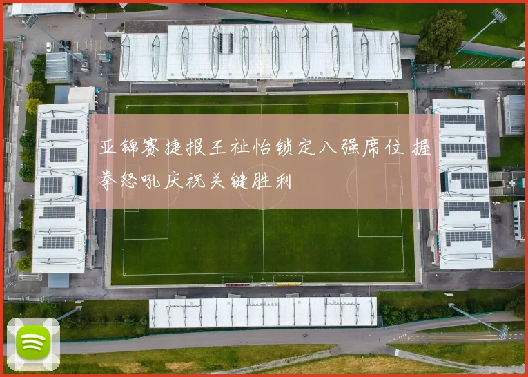 亚锦赛捷报王祉怡锁定八强席位 握拳怒吼庆祝关键胜利