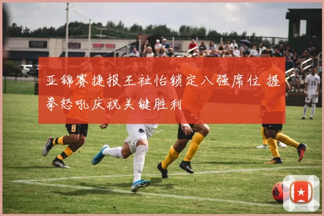 亚锦赛捷报王祉怡锁定八强席位 握拳怒吼庆祝关键胜利