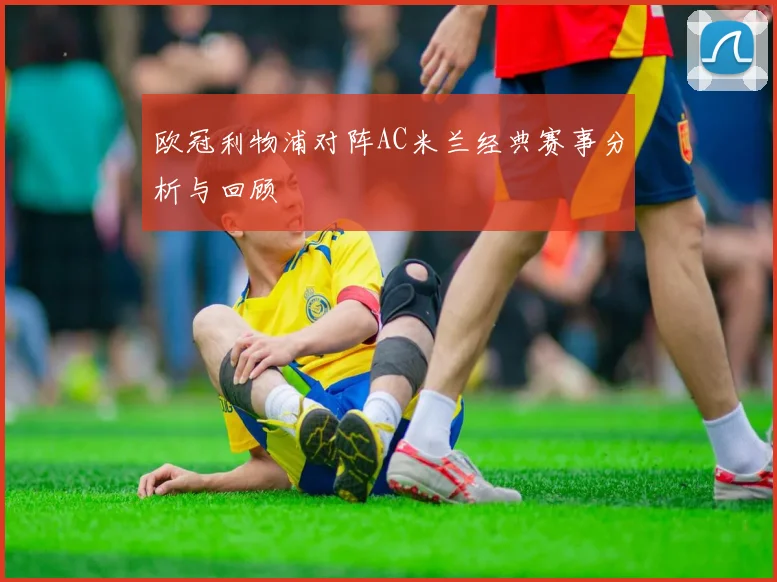 欧冠利物浦对阵AC米兰经典赛事分析与回顾