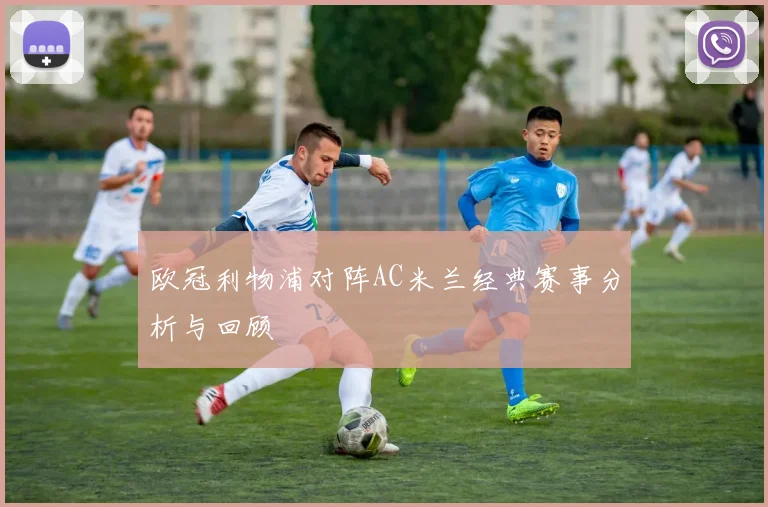 欧冠利物浦对阵AC米兰经典赛事分析与回顾
